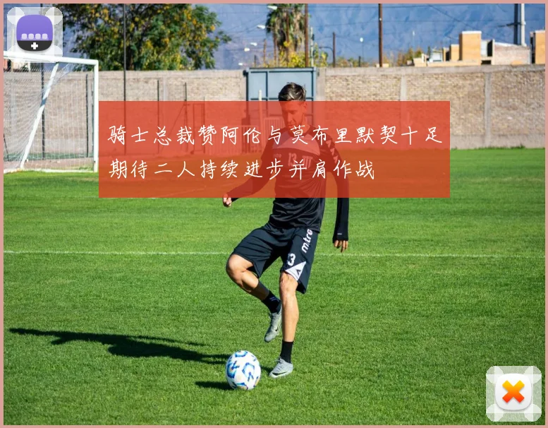 骑士总裁赞阿伦与莫布里默契十足期待二人持续进步并肩作战