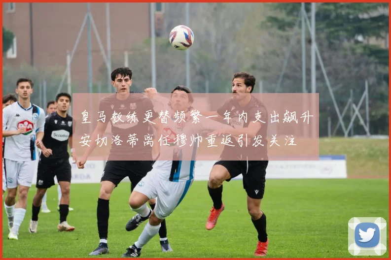 皇马教练更替频繁一年内支出飙升安切洛蒂离任穆帅重返引发关注