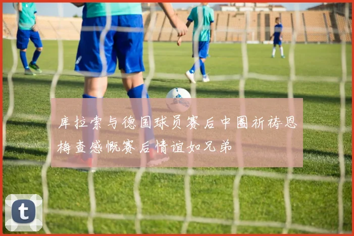 库拉索与德国球员赛后中圈祈祷恩梅查感慨赛后情谊如兄弟