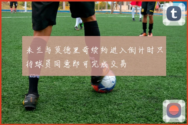米兰与莫德里奇续约进入倒计时只待球员同意即可完成交易