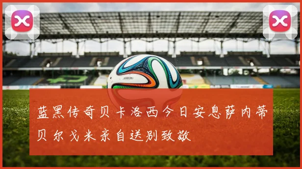 蓝黑传奇贝卡洛西今日安息萨内蒂贝尔戈米亲自送别致敬