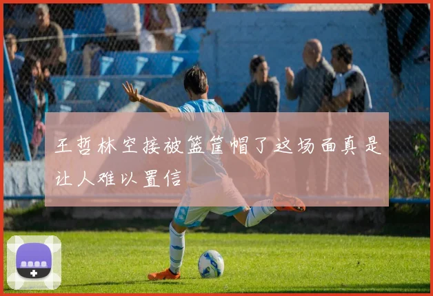 王哲林空接被篮筐帽了这场面真是让人难以置信
