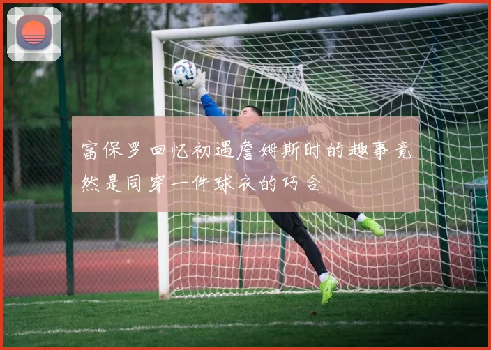 富保罗回忆初遇詹姆斯时的趣事竟然是同穿一件球衣的巧合