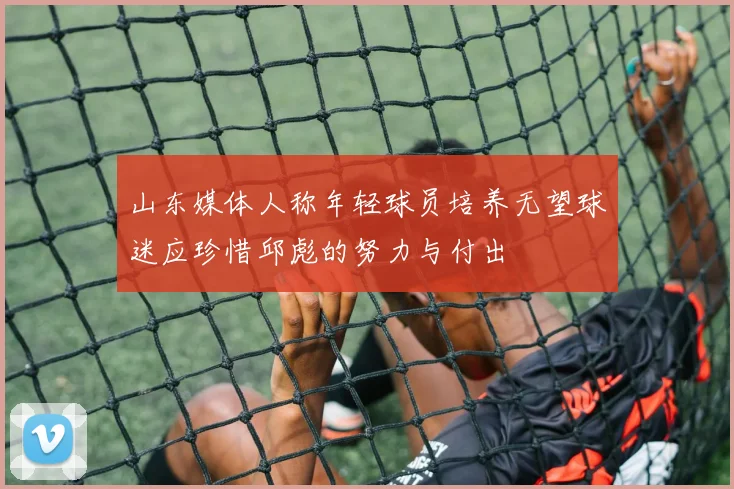 山东媒体人称年轻球员培养无望球迷应珍惜邱彪的努力与付出